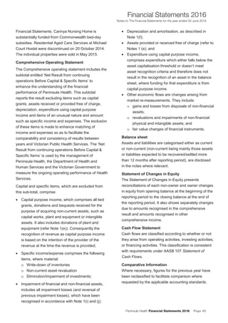 Peninsula Health Financial Statements 2016 Page 45
Financial Statements 2016
Notes to The Financial Statements for the year ended 30 June 2016
PPeenniinnssuullaa HHeeaalltthh AAnnnnuuaall FFiinnaanncciiaall SSttaatteemmeennttss 22001166
NNootteess ttoo TThhee FFiinnaanncciiaall SSttaatteemmeennttss ffoorr tthhee yyeeaarr eennddeedd 3300 JJuunnee 22001166
10
Financial Statements. Carinya Nursing Home is
substantially funded from Commonwealth bed-day
subsidies. Residential Aged Care Services at Michael
Court Hostel were discontinued on 20 October 2014.
The individual properties were sold in May 2015.
Comprehensive Operating Statement
The Comprehensive operating statement includes the
subtotal entitled ‘Net Result from continuing
operations Before Capital & Specific Items’ to
enhance the understanding of the financial
performance of Peninsula Health. This subtotal
reports the result excluding items such as capital
grants, assets received or provided free of charge,
depreciation, expenditure using capital purpose
income and items of an unusual nature and amount
such as specific income and expenses. The exclusion
of these items is made to enhance matching of
income and expenses so as to facilitate the
comparability and consistency of results between
years and Victorian Public Health Services. The ‘Net
Result from continuing operations Before Capital &
Specific Items’ is used by the management of
Peninsula Health, the Department of Health and
Human Services and the Victorian Government to
measure the ongoing operating performance of Health
Services.
Capital and specific items, which are excluded from
this sub-total, comprise:
• Capital purpose income, which comprises all tied
grants, donations and bequests received for the
purpose of acquiring non-current assets, such as
capital works, plant and equipment or intangible
assets. It also includes donations of plant and
equipment (refer Note 1(e)). Consequently the
recognition of revenue as capital purpose income
is based on the intention of the provider of the
revenue at the time the revenue is provided;
• Specific income/expense comprises the following
items, where material:
o Write-down of inventories
o Non-current asset revaluation
o Diminution/impairment of investments;
• Impairment of financial and non-financial assets,
includes all impairment losses (and reversal of
previous impairment losses), which have been
recognised in accordance with Note 1(i) and (j);
• Depreciation and amortisation, as described in
Note 1(f);
• Assets provided or received free of charge (refer to
Notes 1 (e); and
• Expenditure using capital purpose income,
comprises expenditure which either falls below the
asset capitalisation threshold or doesn’t meet
asset recognition criteria and therefore does not
result in the recognition of an asset in the balance
sheet, where funding for that expenditure is from
capital purpose income.
• Other economic flows are changes arising from
market re-measurements. They include:
o gains and losses from disposals of non-financial
assets;
o revaluations and impairments of non-financial
physical and intangible assets; and
o fair value changes of financial instruments.
Balance sheet
Assets and liabilities are categorised either as current
or non-current (non-current being mainly those assets
or liabilities expected to be recovered/settled more
than 12 months after reporting period), are disclosed
in the notes where relevant.
Statement of Changes in Equity
The Statement of Changes in Equity presents
reconciliations of each non-owner and owner changes
in equity from opening balance at the beginning of the
reporting period to the closing balance at the end of
the reporting period. It also shows separately changes
due to amounts recognised in the comprehensive
result and amounts recognised in other
comprehensive income.
Cash Flow Statement
Cash flows are classified according to whether or not
they arise from operating activities, investing activities,
or financing activities. This classification is consistent
with requirements under AASB 107 Statement of
Cash Flows.
Comparative Information
Where necessary, figures for the previous year have
been reclassified to facilitate comparison where
requested by the applicable accounting standards.
 