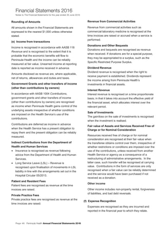 Page 46 Peninsula Health Annual Financial Statements 2016
Financial Statements 2016
Notes to The Financial Statements for the year ended 30 June 2016
PPeenniinnssuullaa HHeeaalltthh AAnnnnuuaall FFiinnaanncciiaall SSttaatteemmeennttss 22001166
NNootteess ttoo TThhee FFiinnaanncciiaall SSttaatteemmeennttss ffoorr tthhee yyeeaarr eennddeedd 3300 JJuunnee 22001166
11
RRoouunnddiinngg ooff AAmmoouunnttss
All amounts shown in the Financial Statements are
expressed to the nearest $1,000 unless otherwise
stated.
((ee)) IInnccoommee ffrroomm ttrraannssaaccttiioonnss
Income is recognised in accordance with AASB 118
Revenue and is recognised to the extent that it is
probable that the economic benefits will flow to
Peninsula Health and the income can be reliably
measured at fair value. Unearned income at reporting
date is reported as income received in advance.
Amounts disclosed as revenue are, where applicable,
net of returns, allowances and duties and taxes.
GGoovveerrnnmmeenntt GGrraannttss aanndd ootthheerr ttrraannssffeerrss ooff iinnccoommee
((ootthheerr tthhaann ccoonnttrriibbuuttiioonnss bbyy oowwnneerrss))
In accordance with AASB 1004 Contributions,
government grants and other transfers of income
(other than contributions by owners) are recognised
as income when Peninsula Health gains control of the
underlying assets irrespective of whether conditions
are imposed on the Health Service’s use of the
contributions.
Contributions are deferred as income in advance
when the Health Service has a present obligation to
repay them and the present obligation can be reliably
measured.
IInnddiirreecctt CCoonnttrriibbuuttiioonnss ffrroomm tthhee DDeeppaarrttmmeenntt ooff
HHeeaalltthh aanndd HHuummaann SSeerrvviicceess
• Insurance is recognised as revenue following
advice from the Department of Health and Human
Services.
• Long Service Leave (LSL) – Revenue is
recognised upon finalisation of movements in LSL
liability in line with the arrangements set out in the
Hospital Circular 05/2013.
PPaattiieenntt aanndd RReessiiddeenntt FFeeeess
Patient fees are recognised as revenue at the time
invoices are raised.
PPrriivvaattee PPrraaccttiiccee FFeeeess
Private practice fees are recognised as revenue at the
time invoices are raised.
RReevveennuuee ffrroomm CCoommmmeerrcciiaall AAccttiivviittiieess
Revenue from commercial activities such as
commercial laboratory medicine is recognised at the
time invoices are raised or accrued when a service is
performed.
DDoonnaattiioonnss aanndd OOtthheerr BBeeqquueessttss
Donations and bequests are recognised as revenue
when received. If donations are for a special purpose,
they may be appropriated to a surplus, such as the
Specific Restricted Purpose Surplus.
DDiivviiddeenndd RReevveennuuee
Dividend revenue is recognised when the right to
receive payment is established. Dividends represent
the income arising from Peninsula Health’s
investments in financial assets.
IInntteerreesstt RReevveennuuee
Interest revenue is recognised on a time proportionate
basis; in that it takes into account the effective yield of
the financial asset, which allocates interest over the
relevant period.
SSaallee ooff IInnvveessttmmeennttss
The gain/loss on the sale of investments is recognised
when the investment is realised.
FFaaiirr vvaalluuee ooff AAsssseettss aanndd SSeerrvviicceess RReecceeiivveedd FFrreeee ooff
CChhaarrggee oorr ffoorr NNoommiinnaall CCoonnssiiddeerraattiioonn
Resources received free of charge or for nominal
consideration are recognised at their fair value when
the transferee obtains control over them, irrespective of
whether restrictions or conditions are imposed over the
use of the contributions, unless received from another
Health Service or agency as a consequence of a
restructuring of administrative arrangements. In the
latter case, such transfer will be recognised at carrying
value. Contributions in the form of services are only
recognised when a fair value can be reliably determined
and the service would have been purchased if not
received as a donation.
Other income
Other income includes non-property rental, forgiveness
of liabilities, and bad debt reversals.
((ff)) EExxppeennssee RReeccooggnniittiioonn
Expenses are recognised as they are incurred and
reported in the financial year to which they relate.
 