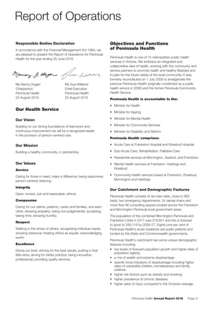 Peninsula Health Annual Report 2016 Page 3
Responsible Bodies Declaration
In accordance with the Financial Management Act 1994, we
are pleased to present the Report of Operations for Peninsula
Health for the year ending 30 June 2016.
Ms Nancy Hogan Ms Sue Williams
Chairperson Chief Executive
Peninsula Health Peninsula Health
25 August 2016 25 August 2016
Our Health Service
Our Vision
Building on our strong foundations of teamwork and
continuous improvement we will be a recognised leader
in the provision of person-centred care.
Our Mission
Building a healthy community, in partnership.
Our Values
Service
Caring for those in need; make a difference; being responsive;
person-centred; listening.
Integrity
Open; honest; just and reasonable; ethical.
Compassion
Caring for our clients, patients, carers and families, and each
other; showing empathy; being non-judgemental; accepting;
taking time; showing humility.
Respect
Walking in the shoes of others; recognising individual needs;
showing tolerance; treating others as equals; acknowledging
worth.
Excellence
Giving our best; striving for the best results; putting in that
little extra; aiming for better practice; being innovative;
professional; providing quality services.
Objectives and Functions
of Peninsula Health
Peninsula Health is one of 15 metropolitan public health
services in Victoria. We embrace an integrated and
collaborative view of health, working with the community and
service partners to promote health and healthy lifestyles and
to plan for the future needs of the local community. It was
formerly reconstituted on 1 July 2008 to amalgamate the
previous Peninsula Health (originally constituted as a public
health service in 2000) and the former Peninsula Community
Health Service.
Peninsula Health is accountable to the:
• Minister for Health
• Minister for Ageing
• Minister for Mental Health
• Minister for Community Services
• Minister for Disability and Reform
Peninsula Health comprises:
• Acute Care at Frankston Hospital and Rosebud Hospital
• Sub-Acute Care, Rehabilitation, Palliative Care
• Residential services at Mornington, Seaford, and Frankston
• Mental Health services at Frankston, Hastings and
Rosebud
• Community Health services based at Frankston, Rosebud,
Mornington and Hastings.
Our Catchment and Demographic Features
Peninsula Health consists of six main sites, close to 900
beds, two emergency departments, 24 dental chairs and
more than 90 consulting spaces located across the Frankston
and Mornington Peninsula local government areas.
The population of the combined Mornington Peninsula and
Frankston LGAs in 2011 was 279,621 and this is forecast
to grow to 330,119 by 2026-27. Eighty-one per cent of
Peninsula Health’s acute inpatients are public patients and
funded by the State and Commonwealth governments.
Peninsula Health’s catchment has some unique demographic
features including:
• low levels of forecast population growth and higher rates of
population ageing
• a mix of wealth and extreme disadvantage
• speciﬁc local indicators of disadvantage including higher
rates of vulnerable children, homelessness and family
violence
• higher risk factors such as obesity and smoking
• higher prevalence of chronic diseases
• higher rates of injury compared to the Victorian average.
Report of Operations
 