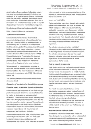Peninsula Health Financial Statements 2016 Page 49
Financial Statements 2016
Notes to The Financial Statements for the year ended 30 June 2016
PPeenniinnssuullaa HHeeaalltthh AAnnnnuuaall FFiinnaanncciiaall SSttaatteemmeennttss 22001166
NNootteess ttoo TThhee FFiinnaanncciiaall SSttaatteemmeennttss ffoorr tthhee yyeeaarr eennddeedd 3300 JJuunnee 22001166
14
Amortisation of non-produced intangible assets
Intangible non-produced assets with finite lives are
amortised as an ‘other economic flow’ on a systematic
basis over the asset’s useful life. Amortisation begins
when the asset is available for use that is when it is in
the location and condition necessary for it to be capable
of operating in the manner intended by management.
Revaluations of financial instrument at fair value
Refer to Note 1(h) Financial instruments.
(h) Financial instruments
Financial instruments arise out of contractual
agreements that give rise to a financial asset of one
entity and a financial liability or equity instrument of
another entity. Due to the nature of the Peninsula
Health’s activities, certain financial assets and financial
liabilities arise under statute rather than a contract.
Such financial assets and financial liabilities do not
meet the definition of financial instruments in AASB 132
Financial Instruments: Presentation. For example,
statutory receivables arising from taxes, fines and
penalties do not meet the definition of financial
instruments as they do not arise under contract.
Where relevant, for note disclosure purposes, a
distinction is made between those financial assets and
financial liabilities that meet the definition of financial
instruments in accordance with AASB 132 and those
that do not.
The following refers to financial instruments unless
otherwise stated.
Categories of non-derivative financial instruments
Financial assets at fair value through profit or loss
Financial assets are categorised as fair value through
profit or loss at trade date if they are classified as held
for trading or designated as such upon initial
recognition. Financial instrument assets are designated
at fair value through profit or loss on the basis that the
financial assets form part of a group of financial assets
that are managed by the Health Service concerned
based on their fair values, and have their performance
evaluated in accordance with documented risk
management and investment strategies.
Financial instruments at fair value through profit or loss
are initially measured at fair value and attributable
transaction costs are expensed as incurred.
Subsequently, any changes in fair value are recognised
in the net result as other comprehensive income. Any
dividend or interest on a financial asset is recognised in
the net result for the year.
Loans and receivables
Trade receivables, loans, term deposits with maturity
greater than three months and other receivables are
initially recognised at fair value plus any directly
attributable transaction costs. Subsequent to initial
measurement, loans and receivables are measured at
amortised cost, using the effective interest method,
less impairment. Term deposits with maturity greater
than three months are also measured at amortised
cost, using the effective interest method, less
impairment.
The effective interest method is a method of
calculating the amortised cost of a financial asset and
of allocating interest income over the relevant period.
The effective interest rate is the rate that exactly
discounts estimated future cash receipts through the
expected life of the financial asset, or, where
appropriate, a shorter period.
Held-to-maturity investments
If the Health Service has the positive intent and ability
to hold nominated investments to maturity, then such
financial assets may be classified as held-to-maturity.
Held-to-maturity financial assets are recognised initially
at fair value plus any directly attributable transaction
costs. Subsequent to initial recognition held-to-maturity
financial assets are measured at amortised cost using
the effective interest method, less any impairment
losses.
The Health Service makes limited use of this
classification because any sale or reclassification of
more than an insignificant amount of held-to-maturity
investments not close to their maturity, would result in
the whole category being reclassified as
available-for-sale. The Health Service would also be
prevented from classifying investment securities as
held-to-maturity for the current and the following two
financial years.
Available-for-sale financial assets
Available-for-sale financial instrument assets are
those designated as available-for-sale or not classified
in any other category of financial instrument asset.
Such assets are initially recognised at fair value.
 
