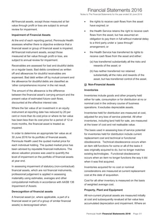 Peninsula Health Financial Statements 2016 Page 51
Financial Statements 2016
Notes to The Financial Statements for the year ended 30 June 2016
PPeenniinnssuullaa HHeeaalltthh AAnnnnuuaall FFiinnaanncciiaall SSttaatteemmeennttss 22001166
NNootteess ttoo TThhee FFiinnaanncciiaall SSttaatteemmeennttss ffoorr tthhee yyeeaarr eennddeedd 3300 JJuunnee 22001166
16
All financial assets, except those measured at fair
value through profit or loss are subject to annual
review for impairment.
Impairment of Financial Assets
At the end of each reporting period, Peninsula Health
assesses whether there is objective evidence that a
financial asset or group of financial asset is impaired.
All financial instrument assets, except those
measured at fair value through profit or loss, are
subject to annual review for impairment.
Receivables are assessed for bad and doubtful debts
on a regular basis. Bad debts considered as written
off and allowances for doubtful receivables are
expensed. Bad debt written off by mutual consent and
the allowance for doubtful debts are classified as
‘other comprehensive income’ in the net result.
The amount of the allowance is the difference
between the financial asset’s carrying amount and the
present value of estimated future cash flows,
discounted at the effective interest rate.
Where the fair value of an investment in an equity
instrument at reporting date has reduced by 20 per
cent or more than its cost price or where its fair value
has been less than its cost price for a period of 12 or
more months, the financial asset is treated as
impaired.
In order to determine an appropriate fair value as at
30 June 2016 for its portfolio of financial assets,
Peninsula Health used the quoted market price for
each individual holding. The quoted market price has
been advised by reputable financial institutions. The
above valuation process was used to quantify the
level of impairment on the portfolio of financial assets
at year end.
In assessing impairment of statutory (non-contractual)
financial assets, which are not financial instruments,
professional judgement is applied in assessing
materiality using estimates, averages and other
computational methods in accordance with AASB 136
Impairment of Assets.
Derecognition of financial assets
A financial asset (or, where applicable, a part of a
financial asset or part of a group of similar financial
assets) is derecognised when:
• the rights to receive cash flows from the asset
have expired; or
• the Health Service retains the right to receive cash
flows from the asset, but has assumed an
obligation to pay them in full without material delay
to a third party under a ‘pass through’
arrangement; or
• the Health Service has transferred its rights to
receive cash flows from the asset and either:
(a) has transferred substantially all the risks and
rewards of the asset; or
(b) has neither transferred nor retained
substantially all the risks and rewards of the
asset, but has transferred control of the asset.
((jj)) NNoonn--FFiinnaanncciiaall AAsssseettss
Inventories
Inventories include goods and other property held
either for sale, consumption or for distribution at no or
nominal cost in the ordinary course of business
operations. It excludes depreciable assets.
Inventories held for distribution are measured at cost,
adjusted for any loss of service potential. All other
inventories, including land held for sale, are measured
at the lower of cost and net realisable value.
The basis used in assessing loss of service potential
for inventories held for distribution include current
replacement cost and technical or functional
obsolescence. Technical obsolescence occurs when
an item still functions for some or all of the tasks it
was originally acquired to do, but no longer matches
existing technologies. Functional obsolescence
occurs when an item no longer functions the way it did
when it was first acquired.
Inventories acquired for no cost or nominal
considerations are measured at current replacement
cost at the date of acquisition.
Cost for all other inventory is measured on the basis
of weighted average cost.
Property, Plant and Equipment
All non-current physical assets are measured initially
at cost and subsequently revalued at fair value less
accumulated depreciation and impairment. Where an
 