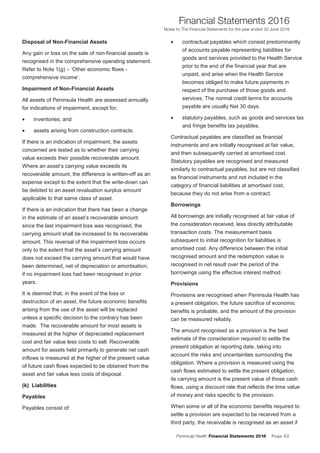 Peninsula Health Financial Statements 2016 Page 53
Financial Statements 2016
Notes to The Financial Statements for the year ended 30 June 2016
PPeenniinnssuullaa HHeeaalltthh AAnnnnuuaall FFiinnaanncciiaall SSttaatteemmeennttss 22001166
NNootteess ttoo TThhee FFiinnaanncciiaall SSttaatteemmeennttss ffoorr tthhee yyeeaarr eennddeedd 3300 JJuunnee 22001166
18
Disposal of Non-Financial Assets
Any gain or loss on the sale of non-financial assets is
recognised in the comprehensive operating statement.
Refer to Note 1(g) – ‘Other economic flows -
comprehensive income’.
Impairment of Non-Financial Assets
All assets of Peninsula Health are assessed annually
for indications of impairment, except for;
• inventories; and
• assets arising from construction contracts.
If there is an indication of impairment, the assets
concerned are tested as to whether their carrying
value exceeds their possible recoverable amount.
Where an asset’s carrying value exceeds its
recoverable amount, the difference is written-off as an
expense except to the extent that the write-down can
be debited to an asset revaluation surplus amount
applicable to that same class of asset.
If there is an indication that there has been a change
in the estimate of an asset’s recoverable amount
since the last impairment loss was recognised, the
carrying amount shall be increased to its recoverable
amount. This reversal of the impairment loss occurs
only to the extent that the asset’s carrying amount
does not exceed the carrying amount that would have
been determined, net of depreciation or amortisation,
if no impairment loss had been recognised in prior
years.
It is deemed that, in the event of the loss or
destruction of an asset, the future economic benefits
arising from the use of the asset will be replaced
unless a specific decision to the contrary has been
made. The recoverable amount for most assets is
measured at the higher of depreciated replacement
cost and fair value less costs to sell. Recoverable
amount for assets held primarily to generate net cash
inflows is measured at the higher of the present value
of future cash flows expected to be obtained from the
asset and fair value less costs of disposal.
((kk)) LLiiaabbiilliittiieess
Payables
Payables consist of:
• contractual payables which consist predominantly
of accounts payable representing liabilities for
goods and services provided to the Health Service
prior to the end of the financial year that are
unpaid, and arise when the Health Service
becomes obliged to make future payments in
respect of the purchase of those goods and
services. The normal credit terms for accounts
payable are usually Net 30 days.
• statutory payables, such as goods and services tax
and fringe benefits tax payables.
Contractual payables are classified as financial
instruments and are initially recognised at fair value,
and then subsequently carried at amortised cost.
Statutory payables are recognised and measured
similarly to contractual payables, but are not classified
as financial instruments and not included in the
category of financial liabilities at amortised cost,
because they do not arise from a contract.
Borrowings
All borrowings are initially recognised at fair value of
the consideration received, less directly attributable
transaction costs. The measurement basis
subsequent to initial recognition for liabilities is
amortised cost. Any difference between the initial
recognised amount and the redemption value is
recognised in net result over the period of the
borrowings using the effective interest method.
Provisions
Provisions are recognised when Peninsula Health has
a present obligation, the future sacrifice of economic
benefits is probable, and the amount of the provision
can be measured reliably.
The amount recognised as a provision is the best
estimate of the consideration required to settle the
present obligation at reporting date, taking into
account the risks and uncertainties surrounding the
obligation. Where a provision is measured using the
cash flows estimated to settle the present obligation,
its carrying amount is the present value of those cash
flows, using a discount rate that reflects the time value
of money and risks specific to the provision.
When some or all of the economic benefits required to
settle a provision are expected to be received from a
third party, the receivable is recognised as an asset if
 