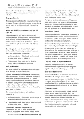 Page 54 Peninsula Health Annual Financial Statements 2016
Financial Statements 2016
Notes to The Financial Statements for the year ended 30 June 2016
PPeenniinnssuullaa HHeeaalltthh AAnnnnuuaall FFiinnaanncciiaall SSttaatteemmeennttss 22001166
NNootteess ttoo TThhee FFiinnaanncciiaall SSttaatteemmeennttss ffoorr tthhee yyeeaarr eennddeedd 3300 JJuunnee 22001166
19
it is virtually certain that recovery will be received and
the amount of the receivable can be measured
reliably.
Employee Benefits
This provision arises for benefits accruing to employees
in respect of wages and salaries, annual leave and long
service leave for services rendered to the reporting
date.
Wages and Salaries, Annual Leave and Accrued
Days Off
Liabilities for wages and salaries, including non-
monetary benefits and annual leave are all recognised
in the provision for employee benefits as ‘current
liabilities’, because Peninsula Health does not have
an unconditional right to defer settlements of these
liabilities.
Depending on the expectation of the timing of
settlement, liabilities for wages and salaries, annual
leave and sick leave are measured at:
• Undiscounted value – if the health service expects
to wholly settle within 12 months; or
• Present value – if the health service does not
expect to wholly settle within 12 months.
Long Service Leave
The liability for long service leave (LSL) is recognised
in the provision for employee benefits.
Current Liability – unconditional LSL (representing
10 or more years of continuous service) is disclosed in
the notes to the Financial Statements as a current
liability even where Peninsula Health does not expect
to settle the liability within 12 months because it will
not have the unconditional right to defer the
settlement of the entitlement should an employee take
leave within 12 months.
The components of this current LSL liability are
measured at:
• Undiscounted value – if the health service expects to
wholly settle within 12 months; and
• Present value – if the health service does not expect
to wholly settle within 12 months.
Non-Current Liability – conditional LSL
(representing less than 10 years of continuous
service) is disclosed as a non-current liability. There
is an unconditional right to defer the settlement of the
entitlement until the employee has completed the
requisite years of service. Conditional LSL is required
to be measured at present value.
Any gain or loss followed revaluation of the present
value of non-current LSL liability is recognised as a
transaction, except to the extent that a gain or loss
arises due to changes in bond interest rates for which
it is then recognised as an other economic flow.
Termination Benefits
Termination benefits are payable when employment is
terminated before the normal retirement date or when
an employee decides to accept an offer of benefits in
exchange for termination of employment.
Peninsula Health recognises termination benefits when
it is demonstrably committed to either terminating the
employment of current employees according to a
detailed formal plan without possibility of withdrawal or
providing termination benefits as a result of an offer
made to encourage voluntary redundancy. Benefits
falling due more than 12 months after the end of the
reporting period are discounted to present value.
On-Costs related to employee expense
Employee benefit on-costs, such as workers
compensation and superannuation are recognised
together with provisions for employee benefits.
Superannuation liabilities
Peninsula Health does not recognise any unfunded
defined benefit liability in respect of the
superannuation plans because the Health Service has
no legal or constructive obligation to pay future
benefits relating to its employees; its only obligation is
to pay superannuation contributions as they fall due.
Onerous contracts
An onerous contract is considered to exist when the
Health Service has a contract under which the
unavoidable cost of meeting the contractual obligation
exceeds the estimated economic benefits to be
received. Present obligations arising under onerous
contracts are recognised as a provision to the extent
that the present obligation exceeds the estimated
economic benefits to be received.
 