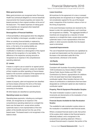 Peninsula Health Financial Statements 2016 Page 55
Financial Statements 2016
Notes to The Financial Statements for the year ended 30 June 2016
PPeenniinnssuullaa HHeeaalltthh AAnnnnuuaall FFiinnaanncciiaall SSttaatteemmeennttss 22001166
NNootteess ttoo TThhee FFiinnaanncciiaall SSttaatteemmeennttss ffoorr tthhee yyeeaarr eennddeedd 3300 JJuunnee 22001166
20
Make good provisions
Make good provisions are recognised when Peninsula
Health has contractual obligations to remove leasehold
improvements from leased properties and restore the
leased premises to their original condition at the end of
the lease term. The related expenses of making good
such properties are recognised when leasehold
improvements are made.
Derecognition of financial liabilities
A financial liability is derecognised when the obligation
under the liability is discharged, cancelled or expires.
When an existing financial liability is replaced by
another from the same lender on substantially different
terms, or the terms of an existing liability are
substantially modified, such an exchange or
modification is treated as a derecognition of the original
liability and the recognition of a new liability. The
difference in the respective carrying amounts is
recognised as an expense in the comprehensive
operating statement.
((ll)) LLeeaasseess
A lease is a right to use an asset for an agreed period
of time in exchange for payment. Leases are classified
at their inception as either operating or finance leases
based on the economic substance of the agreement so
as to reflect the risks and rewards incidental to
ownership.
Leases of property, plant and equipment are classified
as finance leases whenever the terms of the lease
transfer substantially all the risks and rewards of
ownership to the lessee.
All other leases are classified as operating leases.
Operating Leases as a lessee
Operating lease payments, including any contingent
rentals, are recognised as an expense in the
comprehensive operating statement on a straight line
basis over the lease term, except where another
systematic basis is more representative of the time
pattern of the benefits derived from the use of the
leased asset. The leased asset is not recognised in the
balance sheet.
Lease Incentives
All incentives for the agreement of a new or renewed
operating lease are recognised as an integral part of the
net consideration agreed for the use of the leased
asset, irrespective of the incentive’s nature or form or
the timing of payments.
In the event that lease incentives are received by the
lessee to enter into operating leases, such incentives
are recognised as a liability. The aggregate benefits of
incentives are recognised as a reduction of rental
expense on a straight-line basis, except where another
systematic basis is more representative of the time
pattern in which economic benefits from the leased
asset is diminished.
Leasehold Improvements
The cost of leasehold improvements are capitalised as
an asset and depreciated over the remaining term of
the lease or the estimated useful life of the
improvements, whichever is the shorter.
((mm)) EEqquuiittyy
Contributed Capital
Consistent with Australian Accounting Interpretation
1038 Contributions by Owners Made to Wholly-
Owned Public Sector Entities and FRD 119A
Contributions by Owners, appropriations for additions
to the net asset base have been designated as
contributed capital. Other transfers that are in the
nature of contributions or distributions that have been
designated as contributed capital are also treated as
contributed capital.
Property, Plant & Equipment Revaluation Surplus
The asset revaluation surplus is used to record
increments and decrements on the revaluation of non-
current physical assets.
Financial Assets Available-for-Sale Revaluation
Surplus
The available-for-sale revaluation surplus arises on
the revaluation of available-for-sale financial assets.
Where a revalued financial asset is sold, that portion
of the surplus which relates to that financial asset is
effectively realised, and is recognised in the
comprehensive operating statement. Where a
revalued financial asset is impaired, that portion of the
 