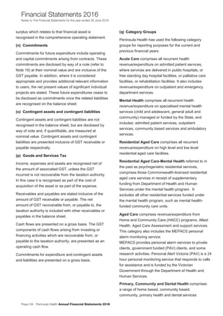 Page 56 Peninsula Health Annual Financial Statements 2016
Financial Statements 2016
Notes to The Financial Statements for the year ended 30 June 2016
PPeenniinnssuullaa HHeeaalltthh AAnnnnuuaall FFiinnaanncciiaall SSttaatteemmeennttss 22001166
NNootteess ttoo TThhee FFiinnaanncciiaall SSttaatteemmeennttss ffoorr tthhee yyeeaarr eennddeedd 3300 JJuunnee 22001166
21
surplus which relates to that financial asset is
recognised in the comprehensive operating statement.
((nn)) CCoommmmiittmmeennttss
Commitments for future expenditure include operating
and capital commitments arising from contracts. These
commitments are disclosed by way of a note (refer to
Note 19) at their nominal value and are inclusive of the
GST payable. In addition, where it is considered
appropriate and provides additional relevant information
to users, the net present values of significant individual
projects are stated. These future expenditures cease to
be disclosed as commitments once the related liabilities
are recognised on the balance sheet.
((oo)) CCoonnttiinnggeenntt aasssseettss aanndd ccoonnttiinnggeenntt lliiaabbiilliittiieess
Contingent assets and contingent liabilities are not
recognised in the balance sheet, but are disclosed by
way of note and, if quantifiable, are measured at
nominal value. Contingent assets and contingent
liabilities are presented inclusive of GST receivable or
payable respectively.
((pp)) GGooooddss aanndd SSeerrvviicceess TTaaxx
Income, expenses and assets are recognised net of
the amount of associated GST, unless the GST
incurred is not recoverable from the taxation authority.
In this case it is recognised as part of the cost of
acquisition of the asset or as part of the expense.
Receivables and payables are stated inclusive of the
amount of GST receivable or payable. The net
amount of GST recoverable from, or payable to, the
taxation authority is included with other receivables or
payables in the balance sheet.
Cash flows are presented on a gross basis. The GST
components of cash flows arising from investing or
financing activities which are recoverable from, or
payable to the taxation authority, are presented as an
operating cash flow.
Commitments for expenditure and contingent assets
and liabilities are presented on a gross basis.
((qq)) CCaatteeggoorryy GGrroouuppss
Peninsula Health has used the following category
groups for reporting purposes for the current and
previous financial years.
Acute Care comprises all recurrent health
revenue/expenditure on admitted patient services,
where services are delivered in public hospitals, or
free standing day hospital facilities, or palliative care
facilities, or rehabilitation facilities. It also includes
revenue/expenditure on outpatient and emergency
department services.
Mental Health comprises all recurrent health
revenue/expenditure on specialised mental health
services (child and adolescent, general adult and
community) managed or funded by the State, and
includes: admitted patient services, outpatient
services, community based services and ambulatory
services.
Residential Aged Care comprises all recurrent
revenue/expenditure on high level and low level
residential aged care facilities.
Residential Aged Care-Mental Health referred to in
the past as psychogeriatric residential services,
comprises those Commonwealth-licensed residential
aged care services in receipt of supplementary
funding from Department of Health and Human
Services under the mental health program. It
excludes all other residential services funded under
the mental health program, such as mental health-
funded community care units.
Aged Care comprises revenue/expenditure from
Home and Community Care (HACC) programs, Allied
Health, Aged Care Assessment and support services.
This category also includes the MEPACS personal
alarm monitoring service.
MEPACS provides personal alarm services to private
clients, government funded (PAV) clients, and some
research activities. Personal Alert Victoria (PAV) is a 24
hour personal monitoring service that responds to calls
for assistance and is funded by the Victorian
Government through the Department of Health and
Human Services.
Primary, Community and Dental Health comprises
a range of home based, community based,
community, primary health and dental services
 