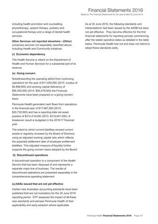 Peninsula Health Financial Statements 2016 Page 57
Financial Statements 2016
Notes to The Financial Statements for the year ended 30 June 2016
PPeenniinnssuullaa HHeeaalltthh AAnnnnuuaall FFiinnaanncciiaall SSttaatteemmeennttss 22001166
NNootteess ttoo TThhee FFiinnaanncciiaall SSttaatteemmeennttss ffoorr tthhee yyeeaarr eennddeedd 3300 JJuunnee 22001166
22
including health promotion and counselling,
physiotherapy, speech therapy, podiatry and
occupational therapy and a range of dental health
services.
Other Services not reported elsewhere - (Other)
comprises services not separately classified above,
including Health and Community Initiatives.
((rr)) EEccoonnoommiicc ddeeppeennddeennccyy
The Health Service is reliant on the Department of
Health and Human Services for a substantial part of its
revenue.
((ss)) GGooiinngg ccoonncceerrnn
Notwithstanding the operating deficit from continuing
operations for the year of $11,650,000 (2015: surplus of
$4,868,000) and working capital deficiency of
$56,350,000 (2015: $50,479,000) the Financial
Statements have been prepared on a going concern
basis.
Peninsula Health generated cash flows from operations
in the financial year of $17,987,000 (2015:
$35,730,000) and has a reporting date net asset
position of $312,418,000 (2015: $316,641,000). A
breakeven result is budgeted in the 2016/17 financial
year.
The extent to which current liabilities exceed current
assets is regularly reviewed by the Board of Directors
using an adjusted working capital ratio which reflects
the expected settlement date of employee entitlement
liabilities. This adjusted measure of liquidity further
supports the going concern basis adopted by the Board.
((tt)) DDiissccoonnttiinnuueedd ooppeerraattiioonnss
A discontinued operation is a component of the Health
Service that has been disposed of and represents a
separate major line of business. The results of
discontinued operations are presented separately in the
comprehensive operating statement.
((uu)) AAAASSss iissssuueedd tthhaatt aarree nnoott yyeett eeffffeeccttiivvee
Certain new Australian accounting standards have been
published that are not mandatory for the 30 June 2016
reporting period. DTF assesses the impact of all these
new standards and advises Peninsula Health of their
applicability and early adoption where applicable.
As at 30 June 2016, the following standards and
interpretations had been issued by the AASB but were
not yet effective. They become effective for the first
financial statements for reporting periods commencing
after the stated operative dates as detailed in the table
below. Peninsula Health has not and does not intend to
adopt these standards early.
 