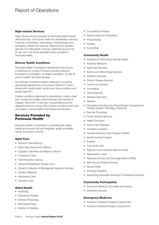 Page 4 Peninsula Health Annual Report 2016
High-volume Services
High-volume services provided at Peninsula Health include
dental services, community health and rehabilitation services,
maternity, orthopaedic, renal dialysis, chemotherapy and
emergency department services. Maternity and obstetric
services and orthopaedic services collectively account for
47 per cent of all acute specialist clinics provided at
Peninsula Health.
Diverse Health Conditions
Peninsula Health's emergency department performance
is inﬂuenced by a range of factors including seasonal
ﬂuctuations in population, an elderly population, as well as
areas of wealth and disadvantage.
The diversity of patients creates challenges in providing
appropriate experiences and includes children 0-3 years,
people with mental health, alcohol and drug conditions and
people aged 85+.
Diverse conditions diagnosed on presentation include chest
pain, injuries and breaks, abdominal pain, and fainting or
collapse. More than 15 per cent of presentations are for
diagnosis linked to chronic and complex conditions and 3 per
cent relate to mental health and behavioural disorders.
Services Provided by
Peninsula Health
Peninsula Health is committed to providing high-quality
healthcare services that are integrated, easily accessible,
caring, and person-centred.
Aged Care
• Advance Care Planning
• Aged Care Assessment Service
• Cognitive, Dementia and Memory Service
• Continence Clinic
• Falls Prevention Service
• General Rehabilitation Review Clinic
• Geriatric Evaluation & Management Inpatient Services
• Geriatric Medicine
• Restorative Care
• Transition Care
Allied Health
• Audiology
• Diversional Therapy
• Exercise Physiology
• Neuropsychology
• Nutrition & Dietetics
• Occupational Therapy
• Pastoral Care and Chaplaincy
• Physiotherapy
• Podiatry
• Social Work
Community Health
• Aboriginal & Torres Strait Islander Health
• Addiction Medicine
• Aged Care Services
• Alcohol and Other Drugs Services
• Children’s Services
• Chronic Disease Services
• Community Kitchens
• Counselling
• Dental Services
• Diabetes Education
• Dietetics
• Domiciliary Care Services (Physiotherapy, Occupational
Therapy, Speech Pathology, Carpentry)
• Exercise Physiology
• Family Violence Services
• Health Promotion
• Home Care Packages
• Homeless Outreach
• Hospital Admission Risk Program (HARP)
• Needle Syringe Program
• Podiatry
• Post Acute Care
• Regional Communication Service (Adult)
• Residential In-reach
• Response Access and Discharge Service (RAD)
• Self Help and Support Groups
• Sexual Health
• Smoking Cessation
• Supporting Vulnerable Victorians in Residential Services
Community Participation
• Consumer Advisory Committee and Groups
• Volunteers Services
Emergency Medicine
• Frankston Hospital Emergency Department
• Rosebud Hospital Emergency Department
Report of Operations
 