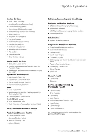Peninsula Health Annual Report 2016 Page 5
Medical Services
• Acute Care of the Elderly
• Ambulatory Services/Cardiology (heart)
• Clinical Haematology (blood)
• Endocrinology & Diabetes (hormones)
• Gastroenterology (stomach and intestines)
• General Medicine
• Hospital in the Home (HITH)
• Infectious Diseases
• Inpatient Palliative Care Services
• Intensive Care Medicine
• Medical Oncology (cancer)
• Neurology (brain and nerves)
• Pain Medicine
• Palliative Medicine
• Renal Medicine (kidneys)
Mental Health Services
• Consultation Liaison Service
• Enhanced Crisis Assessment Treatment Team and
Psychiatric Triage
• Mental Health Hospital Admission Reduction Program
(MH-HARP)
Aged Mental Health Services
• Aged Acute In-Patient Unit
• Aged Persons Mental Health Team
• Carinya Residential Aged Care Unit
• Intensive Community Treatment
Adult
• Acute Inpatient Unit
• Adult Prevention & Recovery Care Service (APARC)
Community Care Unit
• Community Mental Health Service
Youth (16 to 25 years)
• Youth Mental Health Team
• Youth Prevention & Recovery Care Service (YPARC)
MEPACS Personal Alarm Call Service
Paediatrics (Children’s Health)
• Child & Adolescent Health
• Neonates (Newborn babies)
• Home & Community Care
• Asthma Education
Pathology, Haematology and Microbiology
Radiology and Nuclear Medicine
• CT (Computerised Tomography) Fluoroscopy
• Interventional Radiology
• MRI (Magnetic Resonance Imaging) Nuclear Medicine
• Plain Film Ultrasound
Rehabilitation
• Inpatient rehabilitation services
Surgical and Anaesthetic Services
• Anaesthesia & Perioperative Medicine
• Gastrointestinal Endoscopy
• General Surgery
• Maxillo Facial Surgery
• Orthopaedic Surgery
• Otolaryngology and Head & Neck Surgery (ear, nose and
throat)
• Plastic & Reconstructive Surgery
• Skin Integrity – Wound Care
• Stomal Therapy
• Breast care
Women’s Health
• Gynaecology
• Obstetrics
Services not provided by
Peninsula Health
• Cardiac Surgery
• Child Psychiatry
• Dermatology
• Major Trauma
• Neonatal & Paediatric Intensive Care
• Neuro Surgery
• Ophthalmology
• Organ Transplantation
For further information about our services please visit:
peninsulahealth.org.au
Report of Operations
 