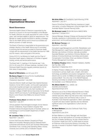 Page 6 Peninsula Health Annual Report 2016
Report of Operations
Governance and
Organisational Structure
Board Governance
Peninsula Health’s Board of Directors is appointed by the
Governor in Council on the recommendation of the Minister
for Health. Directors are usually appointed for a term of three
years, with members eligible to apply for reappointment. The
Minister for Health requires the Board to develop a Strategic
Plan for the Health Service and to ensure accountable and
efﬁcient provision of health services.
The Board of Directors is responsible for the governance and
strategic direction of the Health Service and is committed
to ensuring that the services provided by Peninsula Health
comply with the requirements of the Health Services Act 1988
and the mission, vision and goals of the service.
During 2015/16, the Minister for Health and the Chair of
Peninsula Health signed a Statement of Priorities of agreed
funding, activity and service performance.
The Board held 11 meetings in the ﬁnancial year 1 July
2015 to 30 June 2016. At these meetings, members of the
Peninsula Health Executive regularly presented reports on
their areas of responsibility.
Board of Directors as at 30 June 2015
Ms Nancy Hogan BA (Hons) Poli Sci GradDipRehab
Studies MBA FACHSE AAICD
Chairperson Appointed 1 July 2008
Executive Director Health and Aged Care Galante Business
Solutions; former CEO of public, not-for-proﬁt organisations
and private hospitals and aged care organisations; former
President of Aged and Community Care Australia and
Australian College of Health Service Executives; former Board
Director HESTA and Industry Funds Management Advisory
Board; current Board Chair Melbourne General Practice
Network.
Professor Henry Ekert AM MBBS MD FRACP
Appointed 1 July 2011
Clinical paediatric haematologist/oncologist; former Director
Division of Medicine, Royal Children’s Hospital; Past
President Clinical Oncological Society of Australia; advisor on
haematology to Commonwealth Department of Health
and Ageing.
Mr Jonathan Tribe BA MAdmin
Appointed 1 July 2011
Former Chief Executive Western Hospital and Royal
Melbourne Hospitals; Managing Director Delaware North
Companies International; former CEO Southern Metropolitan
Cemeteries Trust; currently Chief Operating Ofﬁcer, Victoria
University and currently CEO of Federation Square.
Ms Erika Wilke BA GradDipSoc DipFinPlanning CFP®
Appointed 1 July 2011
Director PrimeCare Financial Planning; experience in aged
care sector; co-author Retirement Living and Aged Care – the
Australian Master Financial Planning Guide.
Ms Bronwyn Lewis RN BA MA Admin MAICD MFIA
Appointed 1 October 2014
General Manager, Strategic Change and Development Carers
Australia, experience in administration and marketing across
government, not-for-proﬁt and private sectors.
Mr Michael Tiernan LLB
Appointed 1 July 2008
Consultant Legal Management and OHS, Rehabilitation and
Risk Management; Legal Practice management consultant;
Member Law Institute of Victoria; nationally accredited
Specialist Mediator Law Institute of Victoria; Member Law
Institute of Victoria WorkCover Committee and Accident
Compensation Committee; Chair Law Institute of Victoria
Practice Management Committee.
Dr Nathan Pinskier MBBS, FRAGCP, FAAQHC, FAAPM,
Dip Prac Man, CPM
Appointed 15 September 2015
Dr Nathan Pinskier is Melbourne GP with a long-standing
involvement in primary health care, e-health, information
technology, accreditation and practice management. He is a
director and co-owner of a Melbourne based group of general
practices Medi7. He is the chair of the RACGP National
Standing Committee for eHealth and the Medical Director of
the Australian Locum Medical Service.
Ms Allison Smith B.Acc, GAICD, CA
(Australia and Scotland)
Appointed 26 April 2016
Named as one of the 25 Most Inﬂuential Women in Retail
in Australia by Inside Retailing, Allison Smith is a results
oriented executive. Allison has held senior retail, merchandise,
marketing, supply chain and ﬁnance roles in some of
Australia’s most inﬂuential organisations. Allison specialises
in growth and value creation agendas and has delivered
signiﬁcant value to the organisations in which she has
operated.
Mr Naim Melhem Executive Certiﬁcate Public Policy
in Management
Appointed 30 June 2016
Mr Naim Melhem is a Senior Manager with Arab Bank
Australia. He has held positions of Councillor and Mayor for
the City of Greater Dandenong. He was a Board Director
for Southern Health from 2001 to 2009 where he served
as Chairman of the Community Advisory Committee. He
was also a member of Southern Health’s Audit and Finance
Committees.
 
