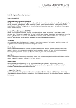 Peninsula Health Financial Statements 2016 Page 81
Financial Statements 2016
Notes to The Financial Statements for the year ended 30 June 2016
45
Notes to The Financial Statements for the financial year ended 30 June 2016
Note 20: Segment Reporting continued
Business Segments
Residential Aged Care Services (RACS)
The Commonwealth Government regulates and partly funds the provision of residential care for older people who
can no longer live independently in their own home. Carinya is a 30-bed purpose built Aged Persons Mental
Health Residential Care Facility designed to provide high level specialist nursing care to residents with complex
mental health diagnoses.
Personal Alarm Call Systems (MEPACS)
MEPACS provides personal alarm services to private clients as well as government funded (PAV) clients.
Personal Alert Victoria (PAV) is a 24 hour personal monitoring service that responds to calls for assistance and is
funded by the Victorian Government through the Department of Health and Human Services. This segment
reporting note excludes some corporate costs and significant capital expenditure items.
Acute Care
Peninsula Health provides inpatient and outpatient care within the areas of general and specialty medical and
surgical services, maternity, paediatric and emergency services.
Mental Health
Peninsula Mental Health Service provides a range of mental health services including aged and adult acute
inpatient services, community liaison early intervention acute and recovery services (CLEARS), consultation
liaison inpatient psychiatric services (CLIPS) and community care units (residential care).
Aged Care
Peninsula Health provides a range of inpatient, interim care and domiciliary aged care and rehabilitation services
as well as palliative care and Hospital in the Home services.
Primary Health
Peninsula Health provides support for the community in the areas of speech pathology and audiology,
counselling, dental, nutrition, podiatry, physiotherapy, occupational therapy, cardiac rehabilitation, diabetes
education, health education and health promotion.
Geographical Segment
Peninsula Health operates predominantly in Melbourne (South Eastern Suburbs and Mornington Peninsula),
Victoria. Peninsula Health's revenue, net surplus from ordinary activities and segment assets relate to operations
in that area.
Peninsula Health Annual Financial Statements 2016
46
 