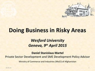 120.04.15
Wesford University
Geneva, 9th
April 2015
Daniel Stanislaus Martel
Private Sector Development and SME Development Policy Advisor
Ministry of Commerce and Industries (MoCI) of Afghanistan
Doing Business in Risky Areas
 