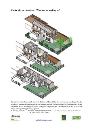 M REYNOLDS RIBA Principal: MARGARET REYNOLDS BA MA MPHIL MARCH RIBA AIA INTL ASSOC
Tel. 07801 999775, 01223 362558
                                        mrriba@btinternet.com                    
 
Cambridge Architecture: What are we working on?
Eco-retrofit of two-bed semi & extension (Bedroom, Home Office & woodworking workshop): Shadow
casting for planners; Passiv Haus Planning Package analysis, CarbonLite Retrofit Certification evidence
checklists; project being logged on Low Energy Buildings database; currently deciding AECB reduction
target and negotiating planning approval.
 