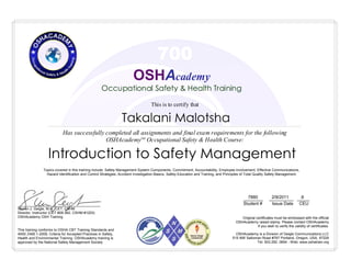 This is to certify that
Has successfully completed all assignments and final exam requirements for the following
OSHAcademyTM
Occupational Safety & Health Course:
________ __________ _____
Student # Issue Date CEU
7880 2/9/2011 .6
Takalani Malotsha
Topics covered in this training include: Safety Management System Components, Commitment, Accountability, Employee Involvement, Effective Communications,
Hazard Identification and Control Strategies, Accident Investigation Basics, Safety Education and Training, and Principles of Total Quality Safety Management.
Introduction to Safety Management
700
OSHAcademy is a Division of Geigle Communications LLC
515 NW Saltzman Road #767 Portland, Oregon, USA, 97229
Tel: 503.292. 0654 - Web: www.oshatrain.org
This training conforms to OSHA CBT Training Standards and
ANSI Z490.1-2009, Criteria for Accepted Practices in Safety,
Health and Environmental Training. OSHAcademy training is
approved by the National Safety Management Society
__________________________________________
Steven J. Geigle, M.A., CET, CSHM
Director, Instructor (CET #28-362, CSHM #1203)
OSHAcademy OSH Training
OSHAcademy
Occupational Safety & Health Training
Original certificates must be embossed with the official
OSHAcademy raised stamp. Please contact OSHAcademy
if you wish to verify the validity of certificates.
 
