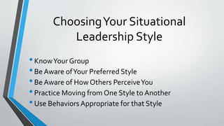 ChoosingYour Situational
Leadership Style
•KnowYour Group
•Be Aware ofYour Preferred Style
•Be Aware of How Others PerceiveYou
•Practice Moving from One Style to Another
•Use Behaviors Appropriate for that Style
 