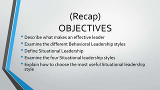 (Recap)
OBJECTIVES
• Describe what makes an effective leader
• Examine the different Behavioral Leadership styles
• Define Situational Leadership
• Examine the four Situational leadership styles
• Explain how to choose the most useful Situational leadership
style
 