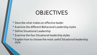 OBJECTIVES
• Describe what makes an effective leader
• Examine the different Behavioral Leadership styles
• Define Situational Leadership
• Examine the four Situational leadership styles
• Explain how to choose the most useful Situational leadership
style
 