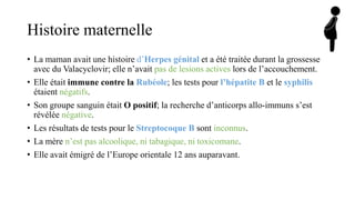 Histoire maternelle
• La maman avait une histoire d’Herpes génital et a été traitée durant la grossesse
avec du Valacyclovir; elle n’avait pas de lesions actives lors de l’accouchement.
• Elle était immune contre la Rubéole; les tests pour l’hépatite B et le syphilis
étaient négatifs.
• Son groupe sanguin était O positif; la recherche d’anticorps allo-immuns s’est
révélée négative.
• Les résultats de tests pour le Streptocoque B sont inconnus.
• La mère n’est pas alcoolique, ni tabagique, ni toxicomane.
• Elle avait émigré de l’Europe orientale 12 ans auparavant.
 