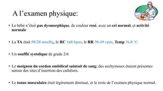 A l’examen physique:
• Le bébé n’était pas dysmorphique, de couleur rosé, avec un cri normal, et activité
normale
• La TA était 58/28 mmHg, le RC 168 bpm, le RR 30-49 rpm, Temp 36.8 °C
• Un soufflé systolique de grade 2/6
• Le moignon du cordon ombilical suintait de sang; des ecchymoses étaient présentes
autour des sites d’insertion des cathéters.
• Le tonus musculaire était légèrement diminué, et le reste de l’examen physique normal.
 