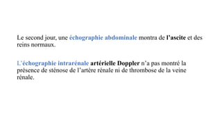 Le second jour, une échographie abdominale montra de l’ascite et des
reins normaux.
L’échographie intrarénale artérielle Doppler n’a pas montré la
présence de sténose de l’artère rénale ni de thrombose de la veine
rénale.
 