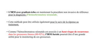 • L’IRM avec gradient-écho est maintenant la procédure non invasive de référence
pour le diagnostic d’hémochromatose néonatale.
• Cette méthode peut être utilisée également pour le suivi de la réponse au
traitement.
• Comme l’hémochromatose néonatale est associée à un haut risque de recurrence
dans les grossesses futures (80-92%), l’IRM foetale pourrait être d’une grande
utilité pour le monitoring de ces grossesses.
 