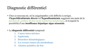 Diagnostic différentiel
• Chez ce nouveau-né, où la coagulopathie a été difficile à corriger,
l’hyperbilirubinémie directe et l’hypoalbuminémie suggèrent une perte de la
fonction de synthèse du foie ou de la fonction métabolique, et évoquent la
possibilité d’une insuffisance hépatique aigue néonatale.
• Le diagnostic différentiel comprend:
1. Causes intra-utérines
2. Septicémie
3. Désordres hématologiques
4. Les erreurs innées du métabolisme
5. Atteinte primitive du foie
 