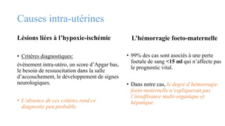 Causes intra-utérines
Lésions liées à l’hypoxie-ischémie
• Critères diagnostiques:
évènement intra-utéro, un score d’Apgar bas,
le besoin de ressuscitation dans la salle
d’accouchement, le développement de signes
neurologiques.
• L’absence de ces critères rend ce
diagnostic peu probable.
L’hémorragie foeto-maternelle
• 99% des cas sont asociés à une perte
foetale de sang <15 ml qui n’affecte pas
le prognostic vital.
• Dans notre cas, le degré d’hémorragie
foeto-maternelle n’expliquerait pas
l’insuffisance multi-organique et
hépatique.
 