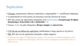 Septicémie
• Clinique : hypotension, détresse respiratoire, coagulopathie +/- insuffisance hépatique.
• La prématurité et le bas poids à la naissance sont des facteurs de risque.
• 80% des causes de septicémies néonatales sont bactériennes (Streptocoque B alpha-
hémolytique; Echerichia Coli et Klebsiella ++)
• Causes virales les plus fréquentes: Herpes simplex et enterovirus.
• CAT devant un tableau de septicémie: antibiotiques à large spectre et Acyclovir.
• NB: 40% des cas de septicémie néonatale: culture négative
• L’absence de signes d’inflammation aigue, et le taux bas d’aminotransférases par
rapport à l’insuffisance hépatique observée rend ce diagnostic improbable chez ce
nouveau-né.
 