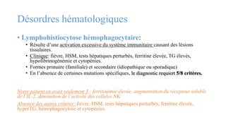 Désordres hématologiques
• Lymphohistiocytose hémophagocytaire:
• Résulte d’une activation excessive du système immunitaire causant des lésions
tissulaires.
• Clinique: fièvre, HSM, tests hépatiques perturbés, ferritine élevée, TG élevés,
hypofibrinogénémie et cytopénies.
• Formes primaire (familiale) et secondaire (idiopathique ou sporadique)
• En l’absence de certaines mutations spécifiques, le diagnostic requiert 5/8 critères.
Notre patient en avait seulement 3 : ferritinémie élevée, augmentation du récepteur soluble
de l’IL-2, diminution de l’activité des cellules NK.
Absence des autres critères: fièvre, HSM, tests hépatiques perturbés, ferritine élevée,
hyperTG, hémophagocytose et cytopénies.
 