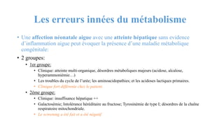 Les erreurs innées du métabolisme
• Une affection néonatale aigue avec une atteinte hépatique sans evidence
d’inflammation aigue peut évoquer la présence d’une maladie métabolique
congénitale:
• 2 groupes:
• 1er groupe:
• Clinique: atteinte multi-organique, désordres métaboliques majeurs (acidose, alcalose,
hyperammoniémie…)
• Les troubles du cycle de l’urée; les aminoacidopathies; et les acidoses lactiques primaires.
• Clinique fort différente chez le patient.
• 2ème groupe:
• Clinique: insuffisance hépatique ++
• Galactosémie; Intolérance héréditaire au fructose; Tyrosinémie de type I; désordres de la chaîne
respiratoire mitochondriale.
• Le screening a été fait et a été négatif.
 