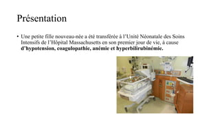 Présentation
• Une petite fille nouveau-née a été transférée à l’Unité Néonatale des Soins
Intensifs de l’Hôpital Massachusetts en son premier jour de vie, à cause
d’hypotension, coagulopathie, anémie et hyperbilirubinémie.
 