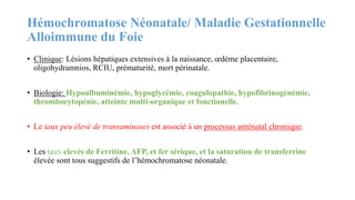 Hémochromatose Néonatale/ Maladie Gestationnelle
Alloimmune du Foie
• Clinique: Lésions hépatiques extensives à la naissance, œdème placentaire,
oligohydramnios, RCIU, prématurité, mort périnatale.
• Biologie: Hypoalbuminémie, hypoglycémie, coagulopathie, hypofibrinogénémie,
thrombocytopénie, atteinte multi-organique et fonctionelle.
• Le taux peu élevé de transaminases est associé à un processus anténatal chronique.
• Les taux elevés de Ferritine, AFP, et fer sérique, et la saturation de transferrine
élevée sont tous suggestifs de l’hémochromatose néonatale.
 