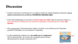 Discussion
• Certains nourrissons se présentent avec un tableau modéré de maladie hépatique anténatale, mais la
plupart se présentent avec un tableau d’insuffisance hépatique aigue.
• Cette entité pathologique est associée à un haut risque de récidive dans les grossesses futures, ce
qui ne pourrait être expliqué par une transmission génétique, mais plutôt par une origine allo-
immune.
• Elle n’est pas liée à l’hémochromatose adulte ni juvénile, ni aux déficiences de l’hepcidine
primaire ou secondaire, ni à la résistance à l’hepcidine.
• La physiopathologie implique une voie médiée par le complement:
Des Ac maternels IgG, en se liant à des Ag hépatocytaires foetaux,
déclencheraient la cascade immunitaire du C’.
 