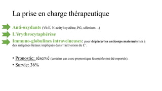 La prise en charge thérapeutique
Anti-oxydants (Vit E, N-acétyl cystéine, PG, sélénium…)
L'érythrocytaphérèse
Immuno-globulines intraveineuses: pour déplacer les anticorps maternels liés à
des antigènes fœtaux impliqués dans l’activation du C’.
• Pronostic: réservé (certains cas avec pronostique favorable ont été reportés).
• Survie: 36%
 