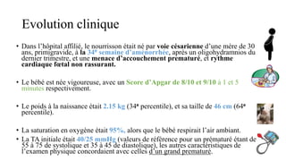 Evolution clinique
• Dans l’hôpital affilié, le nourrisson était né par voie césarienne d’une mère de 30
ans, primigravide, à la 34e semaine d’aménorrhée, après un oligohydramnios du
dernier trimestre, et une menace d’accouchement prematuré, et rythme
cardiaque fœtal non rassurant.
• Le bébé est née vigoureuse, avec un Score d’Apgar de 8/10 et 9/10 à 1 et 5
minutes respectivement.
• Le poids à la naissance était 2.15 kg (34e percentile), et sa taille de 46 cm (64e
percentile).
• La saturation en oxygène était 95%, alors que le bébé respirait l’air ambiant.
• La TA initiale était 40/25 mmHg (valeurs de référence pour un prématuré étant de
55 à 75 de systolique et 35 à 45 de diastolique), les autres caractéristiques de
l’examen physique concordaient avec celles d’un grand prematuré.
 