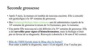 Seconde grossesse
• Après 5 mois, la maman est tombée de nouveau enceinte. Elle a consulté
son gynécolgue à la 10e semaine de grossesse.
• Des Immunoglobulines Intra-veineuses ont été administrées à partir de la
14e semaine de grossesse à raison de 1x/2semaines, puis 1x/semaine.
• Une petite fille nouveau-né a été délivrée à la 31e semaine de grossesse. Elle
a été surveillée pour signes d’hémochromatose, mais la biologie n’était
pas en faveur de ce diagnostic. Renvoyée à domicile à 36 sem d’AG correct.
• Rôle de l’IRM foetale dans le Diag chez le foetus?
Peut aider à établir le diagnostic, mais s’il est négatif, il ne l’exclue pas.
 