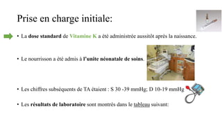Prise en charge initiale:
• La dose standard de Vitamine K a été administrée aussitôt après la naissance.
• Le nourrisson a été admis à l’unite néonatale de soins.
• Les chiffres subséquents de TA étaient : S 30 -39 mmHg; D 10-19 mmHg
• Les résultats de laboratoire sont montrés dans le tableau suivant:
 