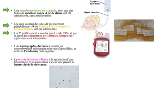• Une supplémentation en oxygène, ainsi que des
bolus de solutions sodés et de dextrose ont été
administrés, sans amélioration
• Du sang suintait des sites de prélèvement
périphériques  du Plasma Frais Congelé et
Cryoprécipités ont été adminsitrés
• Un 2e prélèvement a montré une Hct de 29%, et par
la suite des concentrés de Globules Rouges ont
également étés administrés.
• Une radiographie du thorax montra un
encombrement pulmonaire non spécifique diffus, et
celle de l’abdomen était négative.
• Le test de Kleihauer-Betke à la recherche d’une
hémorragie fœto-placentaire s’est revélé positif 4
heures après la naissance.
 