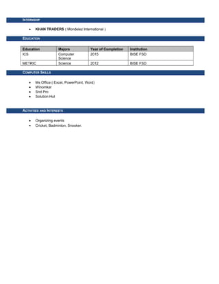 INTERNSHIP
• KHAN TRADERS ( Mondelez International )
EDUCATION
Education Majors Year of Completion Institution
ICS Computer
Science
2015 BISE FSD
METRIC Science 2012 BISE FSD
COMPUTER SKILLS
• Ms Office ( Excel, PowerPoint, Word)
• Winomkar
• Snd Pro
• Solution Hut
ACTIVITIES AND INTERESTS
• Organizing events
• Cricket, Badminton, Snooker.
 