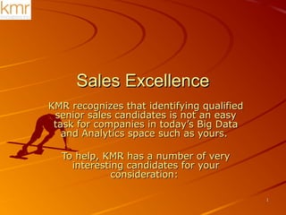 11
Sales ExcellenceSales Excellence
KMR recognizes that identifying qualifiedKMR recognizes that identifying qualified
senior sales candidates is not an easysenior sales candidates is not an easy
task for companies in today’s Big Datatask for companies in today’s Big Data
and Analytics space such as yours.and Analytics space such as yours.
To help, KMR has a number of veryTo help, KMR has a number of very
interesting candidates for yourinteresting candidates for your
consideration:consideration:
 