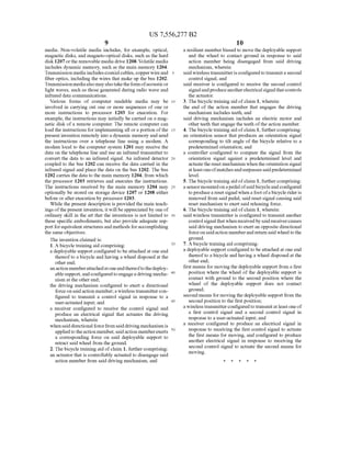 US 7,556,277 B2
media. Non-volatile media includes, for example, optical,
magnetic disks, and magneto-optical disks, such as the hard
disk 1207 or the removable media drive 1208. Volatile media
includes dynamic memory, such as the main memory 1204.
Transmission media includes coaxial cables, copper Wire and
?ber optics, including the Wires that make up the bus 1202.
Transmissionmedia also may also take the form ofacoustic or
light Waves, such as those generated during radio Wave and
infrared data communications.
Various forms of computer readable media may be
involved in carrying out one or more sequences of one or
more instructions to processor 1203 for execution. For
example, the instructions may initially be carried on a mag
netic disk of a remote computer. The remote computer can
load the instructions for implementing all or a portion of the
present invention remotely into a dynamic memory and send
the instructions over a telephone line using a modem. A
modern local to the computer system 1201 may receive the
data on the telephone line and use an infrared transmitter to
convert the data to an infrared signal. An infrared detector
coupled to the bus 1202 can receive the data carried in the
infrared signal and place the data on the bus 1202. The bus
1202 carries the data to the main memory 1204, from Which
the processor 1203 retrieves and executes the instructions.
The instructions received by the main memory 1204 may
optionally be stored on storage device 1207 or 1208 either
before or after execution by processor 1203.
While the present description is provided the main teach
ings ofthe present invention, it Will be appreciated by one of
ordinary skill in the art that the inventions is not limited to
these speci?c embodiments, but also provide adequate sup
port for equivalent structures and methods for accomplishing
the same objectives.
The invention claimed is:
1. A bicycle training aid comprising:
a deployable support con?gured to be attached at one end
thereof to a bicycle and having a Wheel disposed at the
other end;
an action member attached at one endthereofto the deploy
able support, and con?gured to engage a driving mecha
nism at the other end;
the driving mechanism con?gured to exert a directional
force on said action member; a Wireless transmitter con
?gured to transmit a control signal in response to a
user-actuated input; and
a receiver con?gured to receive the control signal and
produce an electrical signal that actuates the driving
mechanism, Wherein
When said directional force from said driving mechanism is
applied to the action member, said action member exerts
a corresponding force on said deployable support to
retract said Wheel from the ground.
2. The bicycle training aid of claim 1, further comprising:
an actuator that is controllably actuated to disengage said
action member from said driving mechanism, and
20
25
30
35
40
45
50
10
a resilient member biased to move the deployable support
and the Wheel to contact ground in response to said
action member being disengaged from said driving
mechanism, Wherein
said Wireless transmitter is con?gured to transmit a second
control signal, and
said receiver is con?gured to receive the second control
signal andproduce another electrical signal that controls
the actuator.
3. The bicycle training aid of claim 1, Wherein:
the end of the action member that engages the driving
mechanism includes teeth, and
said driving mechanism includes an electric motor and
other teeth that engage the teeth ofthe action member.
4. The bicycle training aid of claim 1, further comprising:
an orientation sensor that produces an orientation signal
corresponding to tilt angle of the bicycle relative to a
predetermined orientation; and
a controller con?gured to compare the signal from the
orientation signal against a predetermined level and
actuate the reset mechanism When the orientation signal
at least one ofmatches and surpasses said predetermined
level.
5. The bicycle training aid of claim 1, further comprising:
a sensor mounted on a pedal ofsaid bicycle and con?gured
to produce a reset signal When a foot ofa bicycle rider is
removed from said pedal, said reset signal causing said
reset mechanism to exert said releasing force.
6. The bicycle training aid of claim 1, Wherein:
said Wireless transmitter is con?gured to transmit another
control signal that When received by said receiver causes
said driving mechanism to exert an opposite directional
force on said action member and return said Wheel to the
ground.
7. A bicycle training aid comprising:
a deployable support con?gured to be attached at one end
thereof to a bicycle and having a Wheel disposed at the
other end;
?rst means for moving the deployable support from a ?rst
position Where the Wheel of the deployable support is
contact With ground to the second position Where the
Wheel of the deployable support does not contact
ground;
second means for moving the deployable support from the
second position to the ?rst position;
a Wireless transmitter con?gured to transmit at least one of
a ?rst control signal and a second control signal in
response to a user-actuated input; and
a receiver con?gured to produce an electrical signal in
response to receiving the ?rst control signal to actuate
the ?rst means for moving, and con?gured to produce
another electrical signal in response to receiving the
second control signal to actuate the second means for
moving.
 