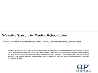 Authors: Arif Ahsan, Ashish Brahmbhatt, Dermot Cantwell, Ashot Meli-Martirosian, Jerri-Ann Meyer
Wearable Sensors for Cardiac Rehabilitation
This work was created in an open classroom environment as part of the Engineering Leadership Professional Program
(ELPP) developed and led by Prof. Ikhlaq Sidhu at UC Berkeley. There should be no proprietary information contained in
this work. No information contained in this work is intended to affect or influence public relations with any firm affiliated
with any of the authors. The views represented are those of the authors alone and do not reflect those of the University
of California Berkeley.
 
