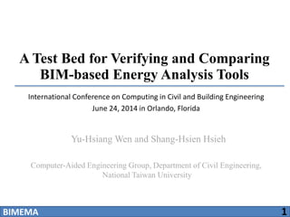 A Test Bed for Verifying and Comparing
BIM-based Energy Analysis Tools
Computer-Aided Engineering Group, Department of Civil Engineering,
National Taiwan University
Yu-Hsiang Wen and Shang-Hsien Hsieh
BIMEMA 1
International Conference on Computing in Civil and Building Engineering
June 24, 2014 in Orlando, Florida
 