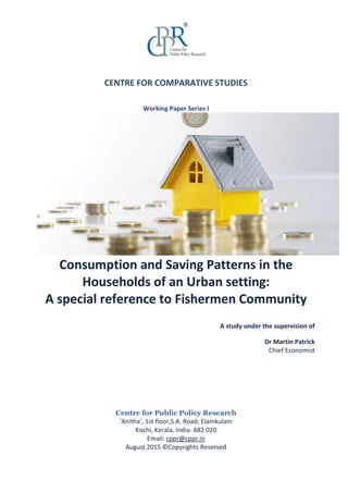 CENTRE FOR COMPARATIVE STUDIES
Working Paper Series I
Consumption and Saving Patterns in the
Households of an Urban setting:
A special reference to Fishermen Community
A study under the supervision of
Dr Martin Patrick
Chief Economist
Centre for Public Policy Research
'Anitha', 1st floor,S.A. Road, Elamkulam
Kochi, Kerala, India- 682 020
Email: cppr@cppr.in
August 2015 ©Copyrights Reserved
 