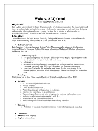 Wafa A. ALQahtani
+966557722297 | wafa_@live.com
Objectives:
I am seeking an opportunity to be an effective member of a leading organization that would utilize and
improve my knowledge and skills in the area of Information technology through analyzing, designing
and managing information technology system. I believe that by joining an administration in
Information technology department, I will be able to achieve my objective.
Education:
Imam Muhammad ibn Saud Islamic University, College of Computer Science, Information studies
major, Commend study on September 2010 and graduated on June 2016.
 Related Courses:
Data Structure, System Analysis and Design ,Project Managements Development of information
resource, Network, Electronic Archive, Retrieving information, Marketing Publishing information,
and Digital libraries.
 Graduation project:
o The graduation project was a digital repository website (helpful repository) that works
as a coordinator between students with each other.
o I obtained A+.
o As part of the project, I acquired extra-curricular skills such as time management,
teamwork, communication skills, analysis, design and database management.
o I got a certification for this project because it won the first place among all the
students' projects, because it was a helpful project for both the college and students as
well.
 Training:
The training was at King Fahad Medical Center in the intelligence business office (IBO).
 Soft skills :
o Accuracy and high attention to detail.
o Process oriented.
o Cares about documentation.
o Ability to put myself in the position of customers.
o prioritize my work based on available time.
o focus on high risks areas and what is important to customer before other areas.
o Maintain good communication specially with dev.
o Give positive and constructive feedback.
o avoid hunting mistakes and confront others or being offensive.
 Technical :
o Definition of use case, system requirements, business test case, good code, bug.
 Languages:
o Arabic: Native language
o English: Intermediate.
 