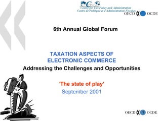 1
6th Annual Global Forum
TAXATION ASPECTS OF
ELECTRONIC COMMERCE
Addressing the Challenges and Opportunities
‘The state of play’
September 2001
 