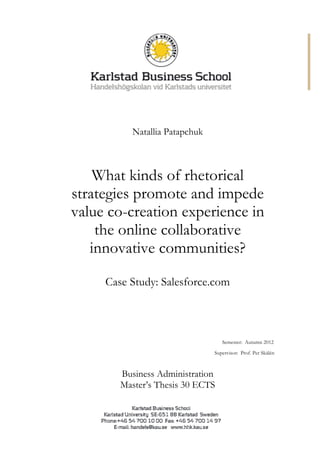 Natallia Patapchuk
What kinds of rhetorical
strategies promote and impede
value co-creation experience in
the online collaborative
innovative communities?
Case Study: Salesforce.com
Semester: Autumn 2012
Supervisor: Prof. Per Skålén
Business Administration
Master’s Thesis 30 ECTS
 