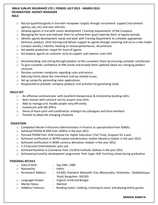 BIRLA SUNLIFE INSURANCE LTD | PERIOD: JULY 2012 - MARCH 2013
DESIGNATION: AGENCY MANAGER
ROLE:
o Recruit qualified agents in line with manpower targets through recruitment support (recruitment
agency, ads, etc) and own referrals.
o Develop agents in line with career development / training requirements of the Company.
o Managing the team and motivate them to achieve their goals taken by them at regular periods.
o Identify agents development needs and work with Training Department to schedule appropriate
technical, product, skills training and deliver support to agents through coaching and act as a role model
o Conduct weekly / monthly meeting to review performance, disseminate
o Set weekly production target for team of agents
o Accompany agents on customer visits to support and improve sales skill.
o
o Recommending and selling the right product to the customers there by ensuring customer satisfaction
o To gain customer confidence of HNI clients and to keep them updated about our changing product
structure.
o Resolve customer complaints regarding sales and service.
o Advising clients about the investment and tax related issues.
o Set up camps for generating more applications.
o Responsible to promote company products and activities for generating leads
SKILLS SET
o An effective communicator with excellent interpersonal & relationship building skills.
o Keen learner with constant zest to acquire new skills.
o Able to manage and handle people very efficiently
o Conversant with MS Office
o Sense of team spirit and coordination amongst my colleagues and team members
o Flexible to adapt the changing situations
EDUCATION
o Completed Master in Business Administration in Finance as specialization from IGNOU.
o Achieved PGDIM & DIM from IGNOU in the year 2013
o Pursued PGDM from IILM Institute For Higher Education ( Full Time), Gurgaon for a year
o Achieved certification in NCFM capital and derivative market (dealers) module in the year 2012.
o Achieved certification in NISM currency derivative module in the year 2012.
o C.S Executive (Intermediate) pass out.
o Achieved Bachelor in Commerce from J.D.Birla Institute, Kolkata in the year 2011
o Achieved personality development programme from Super Soft Finishing school during graduation
PERSONAL DETAILS
o Date of birth : Sep 24th, 1989
o Nationality : Indian
o Permanent Address : C4-005, Provident Welworth City, Marasandra, Yelahanka – Doddabalapur
Road, Bangalore -561203
o Languages Known : English, Hindi and Bangla
o Marital Status : Married
o Hobbies/ Interests : Reading novels, Cooking, Listening to music and playing online games
SRADHA SARAYA
 