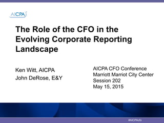 #AICPAcfo
The Role of the CFO in the
Evolving Corporate Reporting
Landscape
AICPA CFO Conference
Marriott Marriot City Center
Session 202
May 15, 2015
Ken Witt, AICPA
John DeRose, E&Y
 