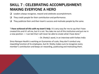 SKILL 7 : CELEBRATING ACCOMPLISHMENT:
MAKING EVERYONE A HERO
 Leaders always recognize, reward and celebrate accomplishment.
 They credit people for their contribution and performance.
 They publicize their and their team’s success and motivate people by the same.
“I have achieved all this with my team’s help. It is very easy for me to say that I have
created this and it’s all me, but it is not. You take me out of this institution and put me in
a new position — I can bet that I will never be able to create what I have done.”
-- Dr. Shetty’s word, in an interview with Forbes India
Since Narayan Health is working on Economies of scale, they don’t conduct any
rewarding function of its employees, but Dr. Shetty makes sure to recognize every
member’s contribution and keeps on rewarding, publicizing and motivating them.
 