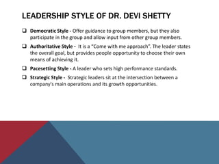 LEADERSHIP STYLE OF DR. DEVI SHETTY
 Democratic Style - Offer guidance to group members, but they also
participate in the group and allow input from other group members.
 Authoritative Style - It is a “Come with me approach”. The leader states
the overall goal, but provides people opportunity to choose their own
means of achieving it.
 Pacesetting Style - A leader who sets high performance standards.
 Strategic Style - Strategic leaders sit at the intersection between a
company's main operations and its growth opportunities.
 